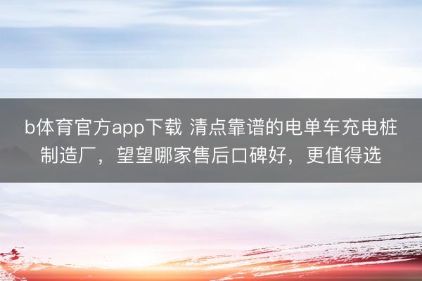 b体育官方app下载 清点靠谱的电单车充电桩制造厂，望望哪家售后口碑好，更值得选
