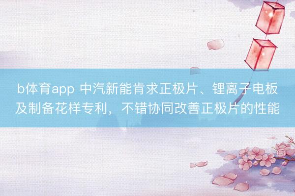 b体育app 中汽新能肯求正极片、锂离子电板及制备花样专利，不错协同改善正极片的性能