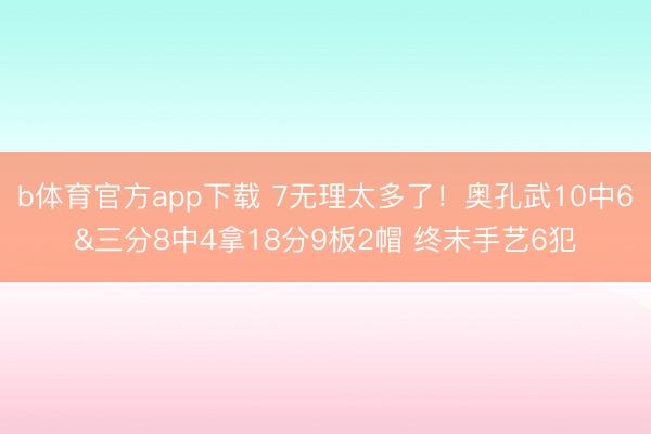 b体育官方app下载 7无理太多了！奥孔武10中6&三分8中4拿18分9板2帽 终末手艺6犯