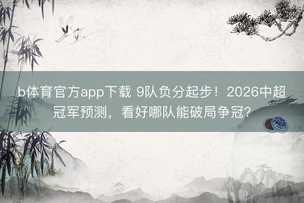 b体育官方app下载 9队负分起步！2026中超冠军预测，看好哪队能破局争冠？