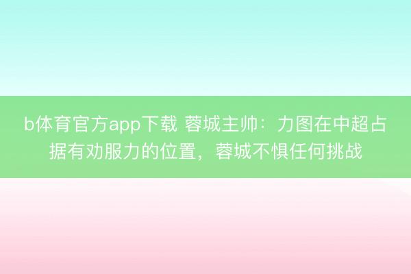 b体育官方app下载 蓉城主帅：力图在中超占据有劝服力的位置，蓉城不惧任何挑战