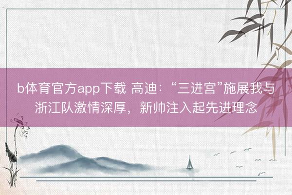 b体育官方app下载 高迪：“三进宫”施展我与浙江队激情深厚，新帅注入起先进理念