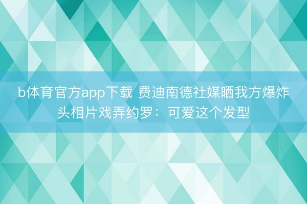 b体育官方app下载 费迪南德社媒晒我方爆炸头相片戏弄约罗：可爱这个发型