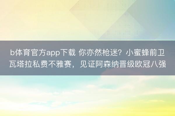 b体育官方app下载 你亦然枪迷？小蜜蜂前卫瓦塔拉私费不雅赛，见证阿森纳晋级欧冠八强