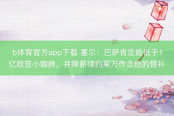 b体育官方app下载 塞尔：巴萨肯定能低于1亿欧签小蜘蛛，并降薪续约莱万作念他的替补