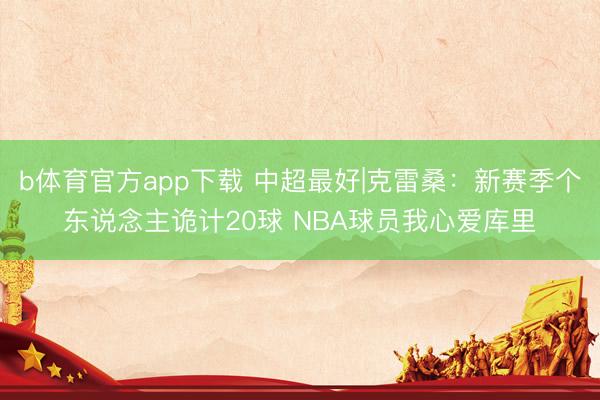 b体育官方app下载 中超最好|克雷桑：新赛季个东说念主诡计20球 NBA球员我心爱库里