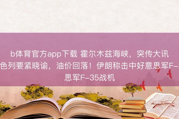 b体育官方app下载 霍尔木兹海峡，突传大讯息！以色列要紧晓谕，油价回落！伊朗称击中好意思军F-35战机