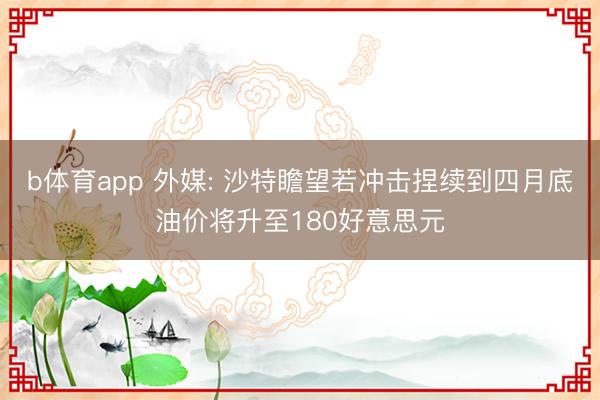 b体育app 外媒: 沙特瞻望若冲击捏续到四月底油价将升至180好意思元