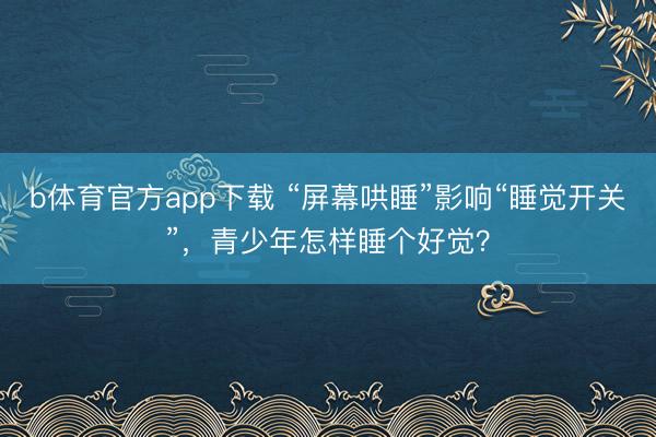 b体育官方app下载 “屏幕哄睡”影响“睡觉开关”，青少年怎样睡个好觉？