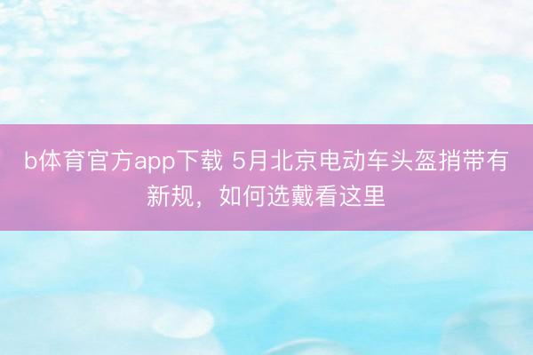 b体育官方app下载 5月北京电动车头盔捎带有新规，如何选戴看这里