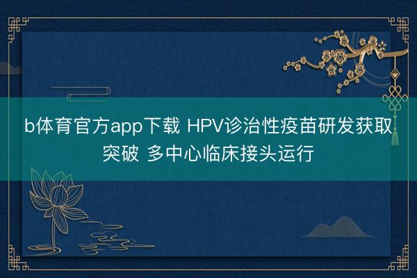 b体育官方app下载 HPV诊治性疫苗研发获取突破 多中心临床接头运行
