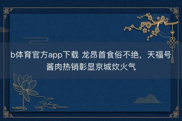b体育官方app下载 龙昂首食俗不绝，天福号酱肉热销彰显京城炊火气
