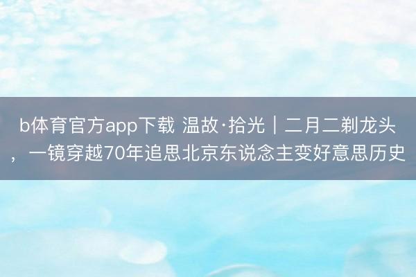 b体育官方app下载 温故·拾光｜二月二剃龙头，一镜穿越70年追思北京东说念主变好意思历史