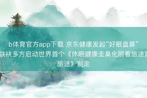 b体育官方app下载 京东健康发起“好眠盘算”定约 联袂多方启动世界首个《休眠健康圭臬化照看旅途》制定