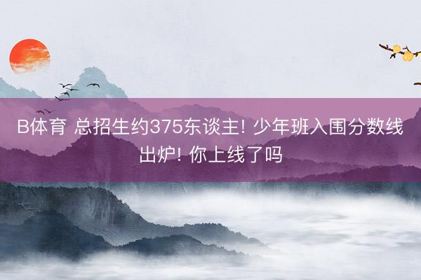 B体育 总招生约375东谈主! 少年班入围分数线出炉! 你上线了吗