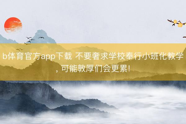 b体育官方app下载 不要奢求学校奉行小班化教学, 可能敦厚们会更累!