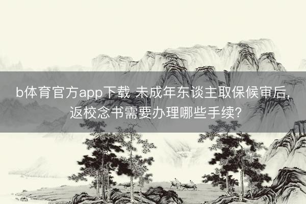 b体育官方app下载 未成年东谈主取保候审后, 返校念书需要办理哪些手续?
