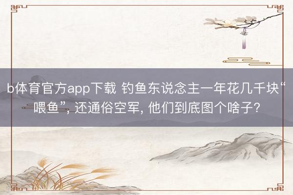 b体育官方app下载 钓鱼东说念主一年花几千块“喂鱼”, 还通俗空军, 他们到底图个啥子?