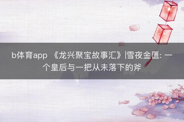 b体育app 《龙兴聚宝故事汇》|雪夜金匮: 一个皇后与一把从未落下的斧