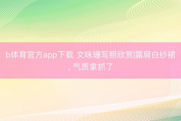 b体育官方app下载 文咏珊写照欣赏|露肩白纱裙, 气质拿抓了