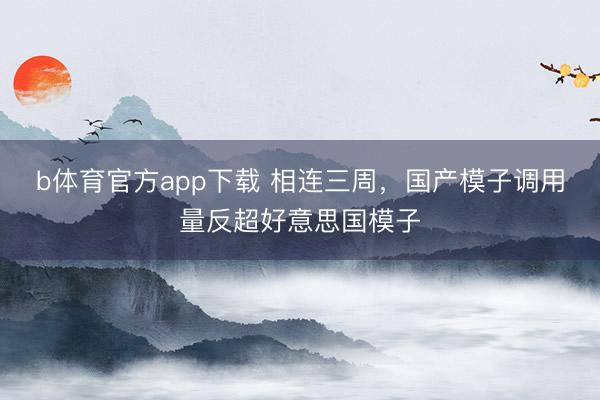 b体育官方app下载 相连三周，国产模子调用量反超好意思国模子