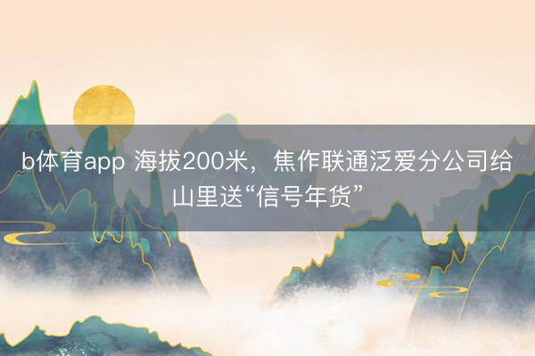 b体育app 海拔200米，焦作联通泛爱分公司给山里送“信号年货”