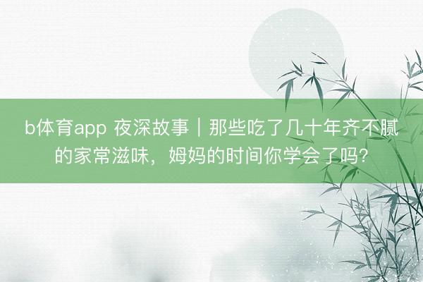 b体育app 夜深故事｜那些吃了几十年齐不腻的家常滋味，姆妈的时间你学会了吗？