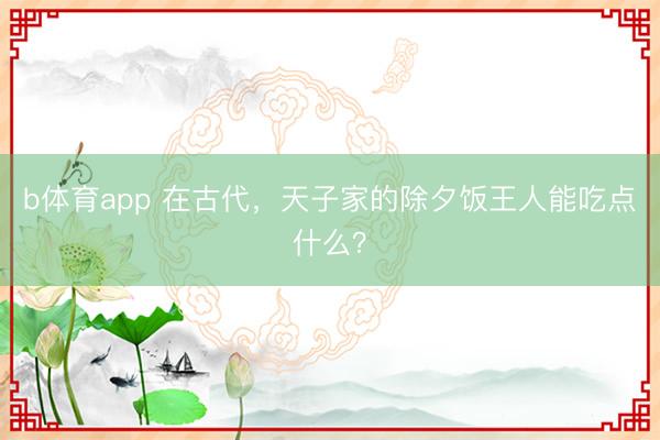 b体育app 在古代，天子家的除夕饭王人能吃点什么？