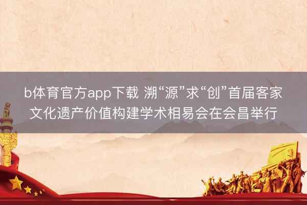 b体育官方app下载 溯“源”求“创”首届客家文化遗产价值构建学术相易会在会昌举行