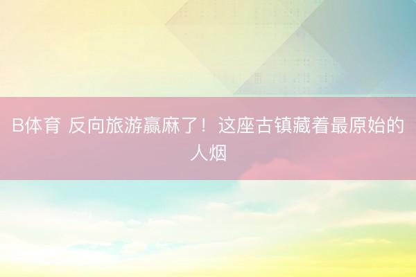 B体育 反向旅游赢麻了！这座古镇藏着最原始的人烟
