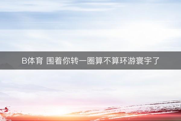 B体育 围着你转一圈算不算环游寰宇了