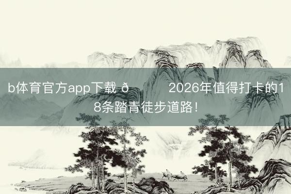 b体育官方app下载 🍃2026年值得打卡的18条踏青徒步道路！