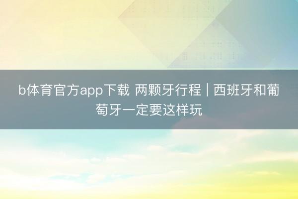 b体育官方app下载 两颗牙行程 | 西班牙和葡萄牙一定要这样玩