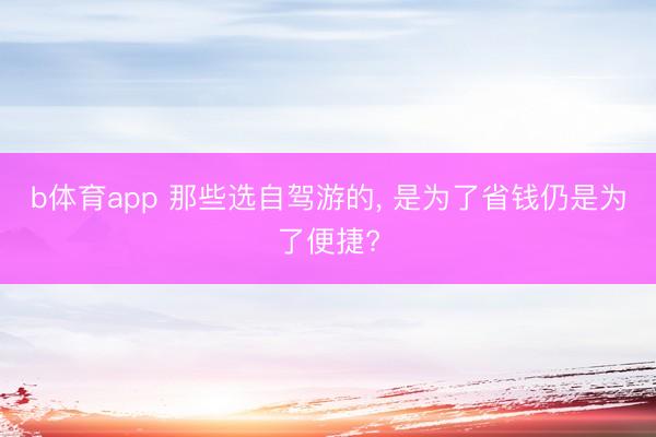 b体育app 那些选自驾游的, 是为了省钱仍是为了便捷?