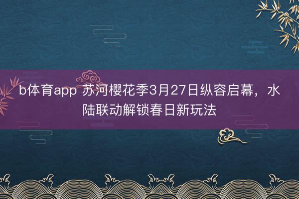 b体育app 苏河樱花季3月27日纵容启幕，水陆联动解锁春日新玩法