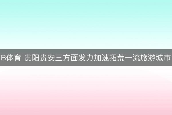 B体育 贵阳贵安三方面发力加速拓荒一流旅游城市