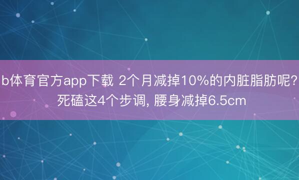 b体育官方app下载 2个月减掉10%的内脏脂肪呢? 死磕这4个步调, 腰身减掉6.5cm