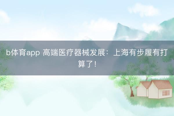 b体育app 高端医疗器械发展：上海有步履有打算了！