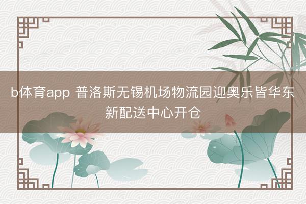 b体育app 普洛斯无锡机场物流园迎奥乐皆华东新配送中心开仓