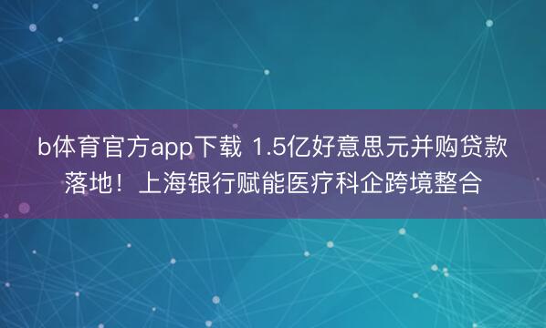 b体育官方app下载 1.5亿好意思元并购贷款落地！上海银行赋能医疗科企跨境整合