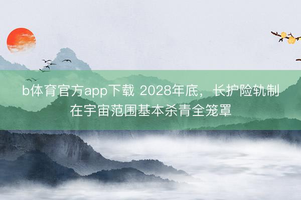 b体育官方app下载 2028年底，长护险轨制在宇宙范围基本杀青全笼罩
