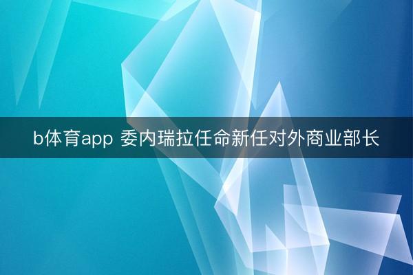 b体育app 委内瑞拉任命新任对外商业部长