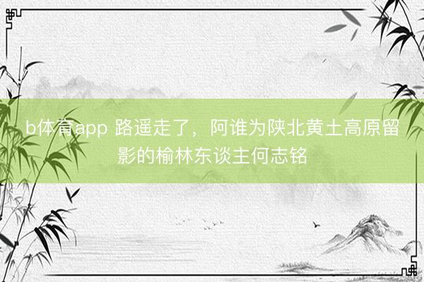 b体育app 路遥走了，阿谁为陕北黄土高原留影的榆林东谈主何志铭