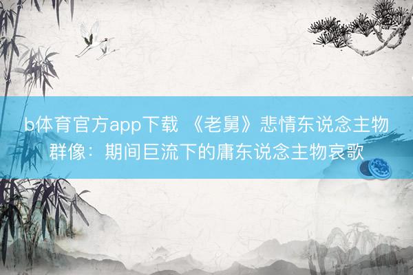 b体育官方app下载 《老舅》悲情东说念主物群像：期间巨流下的庸东说念主物哀歌