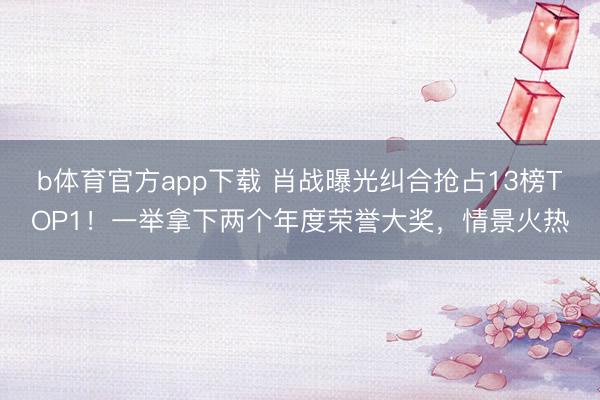 b体育官方app下载 肖战曝光纠合抢占13榜TOP1！一举拿下两个年度荣誉大奖，情景火热