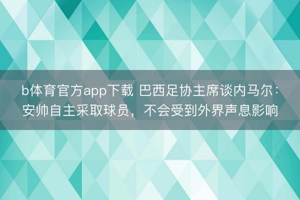 b体育官方app下载 巴西足协主席谈内马尔：安帅自主采取球员，不会受到外界声息影响