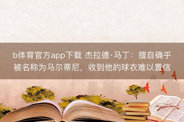 b体育官方app下载 杰拉德·马丁：擅自确乎被名称为马尔蒂尼，收到他的球衣难以置信