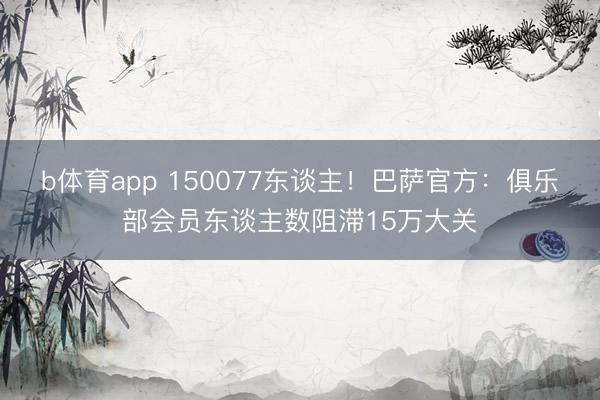 b体育app 150077东谈主！巴萨官方：俱乐部会员东谈主数阻滞15万大关