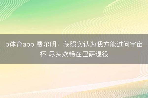 b体育app 费尔明：我照实认为我方能过问宇宙杯 尽头欢畅在巴萨退役