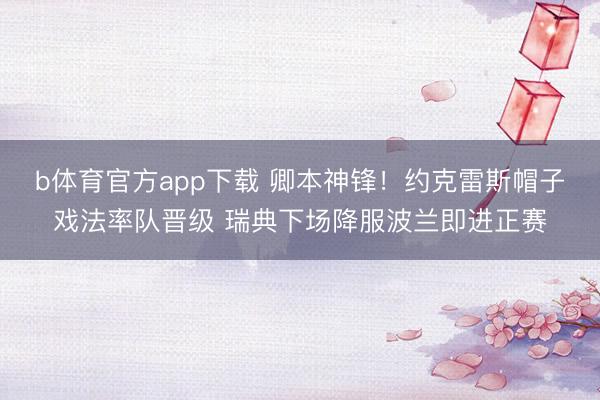b体育官方app下载 卿本神锋！约克雷斯帽子戏法率队晋级 瑞典下场降服波兰即进正赛
